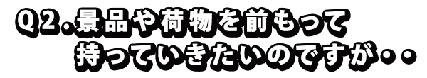 Q2. 景品や荷物を前もって持っていきたいのですが・・