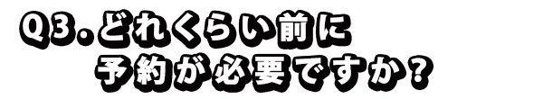 Q3. どれくらい前に予約が必要ですか？