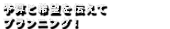 予算と希望を伝えてプランニング！